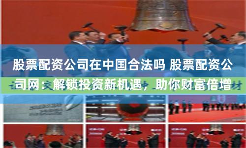 股票配资公司在中国合法吗 股票配资公司网：解锁投资新机遇，助你财富倍增