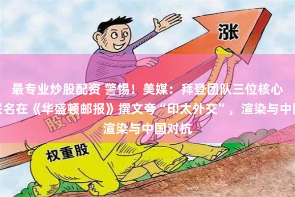 最专业炒股配资 警惕!美媒:拜登团队三位核心高官联名在《华盛顿邮报》撰文夸“印太外交”,渲染与中国对抗