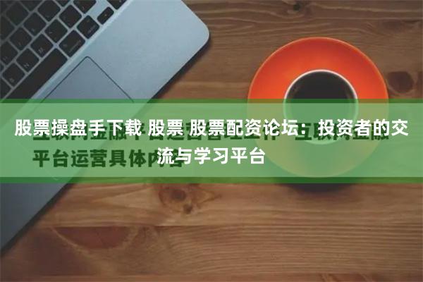 股票操盘手下载 股票 股票配资论坛:投资者的交流与学习平台
