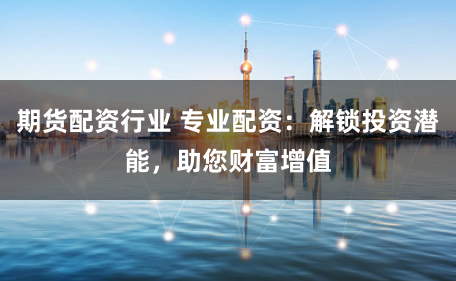 期货配资行业 专业配资：解锁投资潜能，助您财富增值
