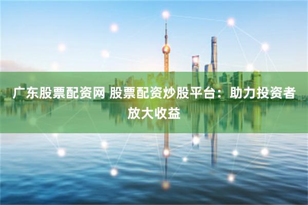 广东股票配资网 股票配资炒股平台：助力投资者放大收益
