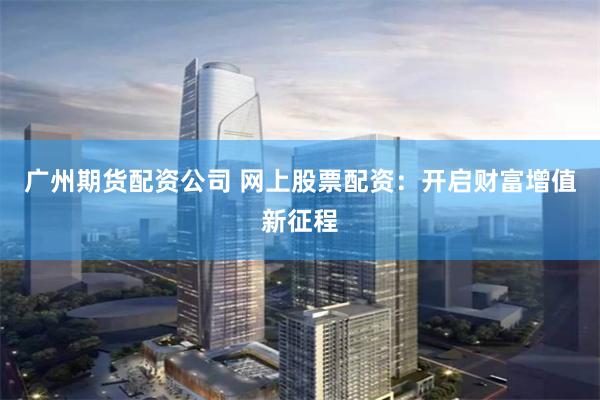 广州期货配资公司 网上股票配资:开启财富增值新征程
