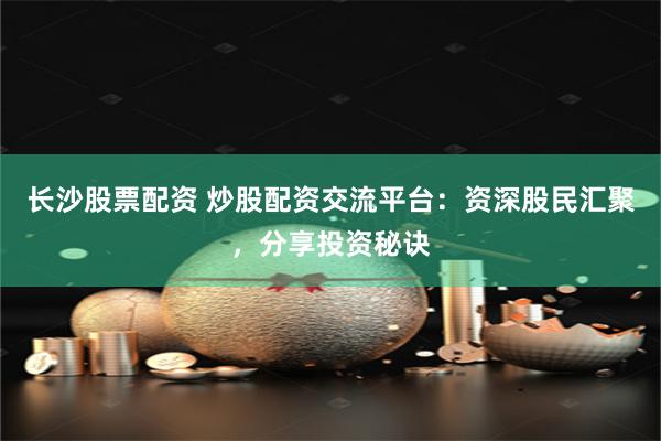 长沙股票配资 炒股配资交流平台：资深股民汇聚，分享投资秘诀